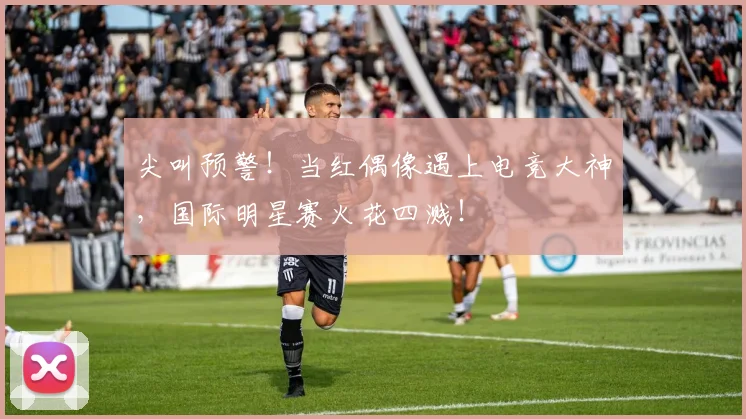 尖叫预警！当红偶像遇上电竞大神，国际明星赛火花四溅！