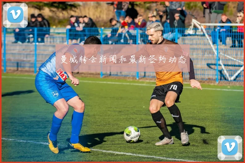 曼城转会新闻和最新签约动态