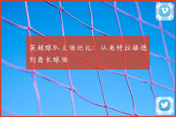 英超球队主场巡礼：从老特拉福德到酋长球场