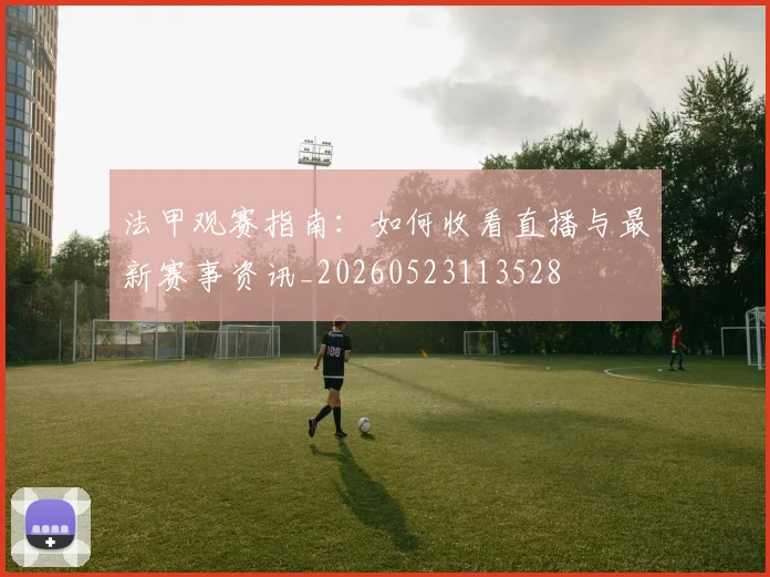 法甲观赛指南：如何收看直播与最新赛事资讯_20260523113528