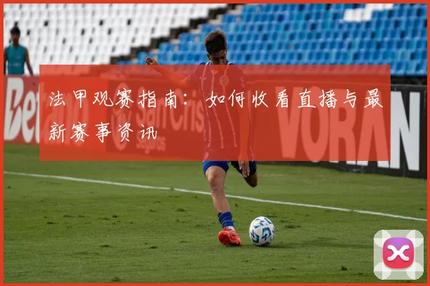 法甲观赛指南：如何收看直播与最新赛事资讯