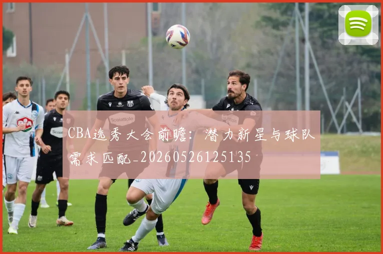 CBA选秀大会前瞻：潜力新星与球队需求匹配_20260526125135