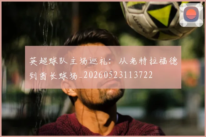 英超球队主场巡礼：从老特拉福德到酋长球场_20260523113722