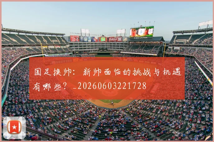 国足换帅：新帅面临的挑战与机遇有哪些？_20260603221728