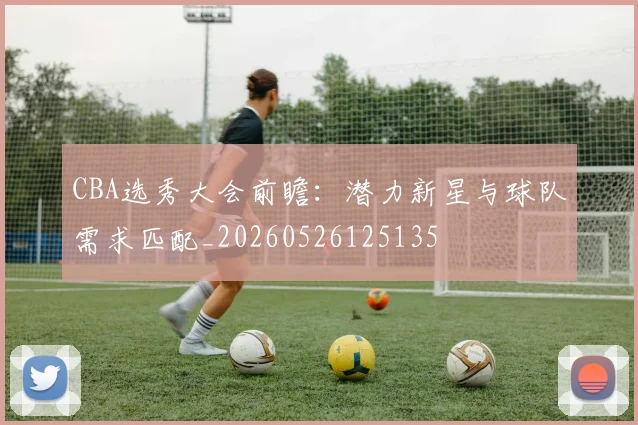 CBA选秀大会前瞻：潜力新星与球队需求匹配_20260526125135