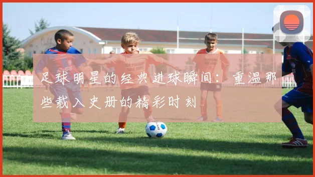 足球明星的经典进球瞬间：重温那些载入史册的精彩时刻