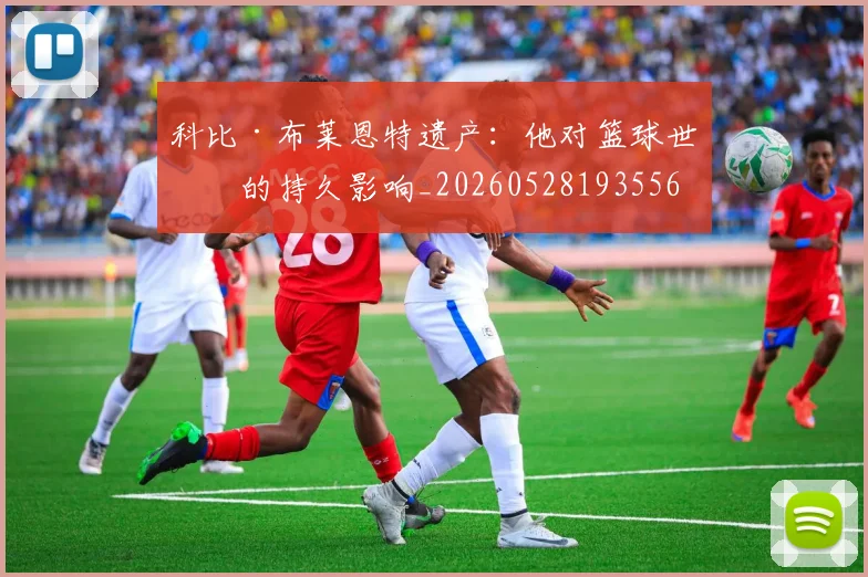 科比·布莱恩特遗产：他对篮球世界的持久影响_20260528193556